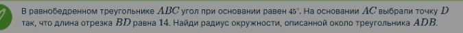 В равнобедренном треугольнике АВС угол πри основании равен 45° *. Ηа основании ΛС выбрали τочку D 
τаκ, чτο длина оτрезка ΒΡ равна 14. Найди радиус окружности, олисанной около τреугольника ΑDB.