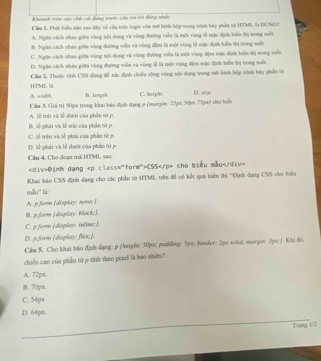 Khoanh tròn vào chữ cái đứng trước câu trả lời đúng nhất;
Cầu 1. Phát biểu nào sau đây về cầu trúc logic của mô hình hộp trong trình bày phần tử HTML là ĐUNG?
A. Ngăn cách nhau giữa vùng nội dung và vùng đường viền là một vùng lễ mặc định hiển thị trong suốt.
B. Ngăn cách nhau giữa vùng đường viền và vùng đệm là một vùng lề mặc định hiển thị trong suốt.
C. Ngăn cách nhau giữa vùng nội dung và vùng đường viền là một vùng đệm mặc định hiển thị trong suốt.
D. Ngăn cách nhau giữa vùng đường viền và vùng lề là một vùng đệm mặc định hiển thị trong suốt.
Câu 2. Thuộc tính CSS dùng để xác định chiều rộng vùng nội dung trong mô hình hộp trình bày phần tử
HTML là
A. width. B. length. C. height. D. size.
Câu 3. Giá trị 50px trong khai báo định dạng p margin: 25px 50px 75px cho biết
A. lề trái và lề dưới của phần tử p.
B. lề phải và lề trái của phần tử p.
C. lề trên và lề phải của phần tử p.
D. lề phải và lề dưới của phần tử p.
Câu 4. Cho đoạn mã HTML sau:
Định dạng CSS cho biểu mẫu
Khai báo CSS định dạng cho các phần từ HTML trên đề có kết quả hiển thị “Định dạng CSS cho biểu
mẫu'' là:
A. p.form [display: none;.
B. p.form display: block;.
C. p.form display: inline;.
D. p.form [display: flex;.
Câu 5. Cho khai báo định dạng: p (height: 50px; padding: 5px; border: 2px solid; margin: 3px;. Khi đó,
chiều cao của phần tử p tính theo pixel là bao nhiêu?
A. 72px.
B. 70px.
C. 54px
D. 64px.
_
Trang 1/2
_