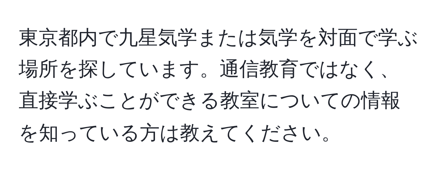 東京都内で九星気学または気学を対面で学ぶ場所を探しています。通信教育ではなく、直接学ぶことができる教室についての情報を知っている方は教えてください。