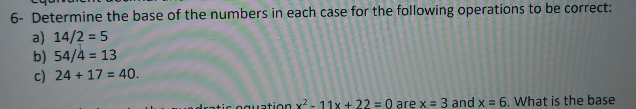 6- Determine the base of the numbers in each case for the following operations to be correct: 
a) 14/2=5
b) 54/4=13
c) 24+17=40. 
a ti o n x^2-11x+22=0 are x=3 and x=6. What is the base