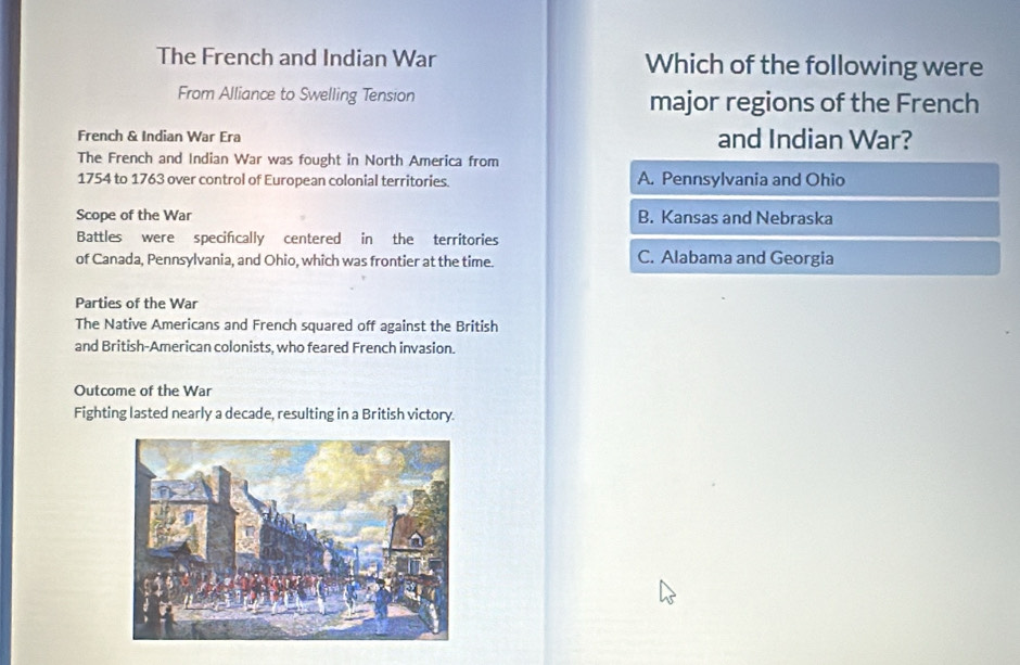 The French and Indian War Which of the following were
From Alliance to Swelling Tension major regions of the French
French & Indian War Era and Indian War?
The French and Indian War was fought in North America from
1754 to 1763 over control of European colonial territories. A. Pennsylvania and Ohio
Scope of the War B. Kansas and Nebraska
Battles were specifcally centered in the territories
of Canada, Pennsylvania, and Ohio, which was frontier at the time. C. Alabama and Georgia
Parties of the War
The Native Americans and French squared off against the British
and British-American colonists, who feared French invasion.
Outcome of the War
Fighting lasted nearly a decade, resulting in a British victory.