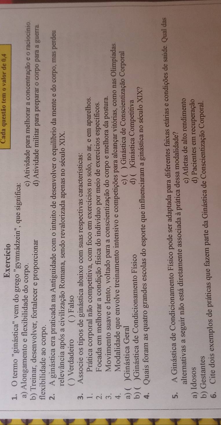 Exercício
Cada questão tem o valor de 0,4
1. O termo "ginástica" vem do grego "gymnádzein", que significa:
a) Alongamento e flexibilidade do corpo. c) Atividade para melhorar a concentração e o raciocínio.
b) Treinar, desenvolver, fortalecer e proporcionar d) Atividade militar para preparar o corpo para a guerra.
flexibilidade ao corpo.
2. A ginástica era praticada na Antiguidade com o intuito de desenvolver o equilíbrio da mente e do corpo, mas perdeu
relevância após a civilização Romana, sendo revalorizada apenas no século XIX.
( ) Verdadeiro  ) Falso
3. Associe os tipos de ginástica abaixo com suas respectivas características:
1. _ Prática corporal não competitiva, com foco em exercícios no solo, no ar, e em aparelhos.
2.  Focada em melhorar a condição física do indivíduo por meio de exercícios específicos.
3. Movimento suave e lento, voltado para a conscientização do corpo e melhora da postura.
4. Modalidade que envolve treinamento intensivo e competições para alcançar vitórias, como nas Olimpíadas.
c)(
a) ( )Ginástica Geral ) Ginástica de Conscientização Corporal
b) ( )Ginástica de Condicionamento Físico d) ( )Ginástica Competitiva
4. Quais foram as quatro grandes escolas do esporte que influenciaram a ginástica no século XIX?
5. A Ginástica de Condicionamento Físico pode ser adaptada para diferentes faixas etárias e condições de saúde. Qual das
alternativas a seguir não está diretamente associada à prática dessa modalidade?
c) Atletas de alto rendimento
a) Idosos
b) Gestantes d) Pacientes em recuperação
6. Cite dois exemplos de práticas que fazem parte da Ginástica de Conscientização Corporal.