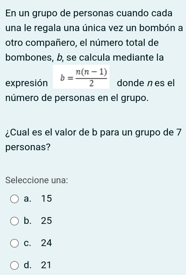 En un grupo de personas cuando cada
una le regala una única vez un bombón a
otro compañero, el número total de
bombones, b, se calcula mediante la
expresión b= (n(n-1))/2  donde n es el
número de personas en el grupo.
¿Cual es el valor de b para un grupo de 7
personas?
Seleccione una:
a. 15
b. 25
c. 24
d. 21