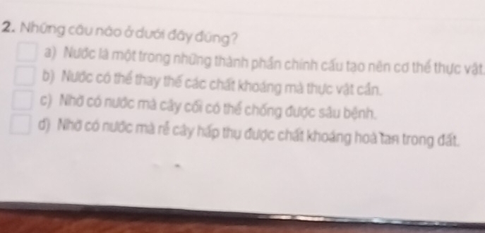 Những câu nào ở dưới đây đúng?
a) Nước là một trong những thành phần chính cấu tạo nên cơ thể thực vật
b) Nước có thể thay thế các chất khoáng mà thực vật cần.
c) Nhờ có nước mà cây cối có thể chống được sâu bệnh.
d) Nhờ có nước mà rẻ cây hấp thu được chất khoáng hoà tan trong đất.