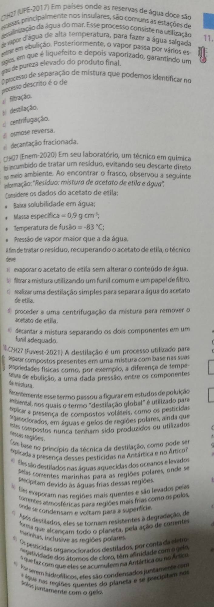 UH27 (UPE-2017) Em países onde as reservas de água doce são
escassas, principalmente nos insulares, são comuns as estações de
dessalinização da água do mar. Esse processo consiste na utilização
de vapor d'água de alta temperatura, para fazer a água salgada 11.
entrar em ebulição. Posteriormente, o vapor passa por vários es-
tágios, em que é liquefeito e depois vaporizado, garantindo um
grau de pureza elevado do produto final,
O processo de separação de mistura que podemos identificar no
processo descrito é o de
filtração.
b destilação.
centrifugação,
£ osmose reversa.
@ decantação fracionada.
CH27 (Enem-2020) Em seu laboratório, um técnico em química
foi incumbido de tratar um resíduo, evitando seu descarte direto
n meio ambiente. Ao encontrar o frasco, observou a seguinte
ermação: "Resíduo: mistura de acetato de etila e água".
Considere os dados do acetato de etila:
Baixa solubilidade em água;
Massa específic ca=0,9gcm^(-3);
Temperatura de fusão =-83°C;
* Pressão de vapor maior que a da água.
Afim de tratar o resíduo, recuperando o acetato de etila, o técnico
deve
evaporar o acetato de etila sem alterar o conteúdo de água.
à filtrar a mistura utilizando um funil comum e um papel de filtro.
realizar uma destilação simples para separar a água do acetato
de etila.
proceder a uma centrifugação da mistura para remover o
acetato de etila.
* decantar a mistura separando os dois componentes em um
funil adequado.
C7H27 (Fuvest-2021) A destilação é um processo utilizado para
eparar compostos presentes em uma mistura com base nas suas
popriedades físicas como, por exemplo, a diferença de tempe
atura de ebulição, a uma dada pressão, entre os componentes
da mistura.
Recentemente esse termo passou a figurar em estudos de poluição
ambiental, nos quais o termo "destilação global" é utilizado para
explicar a presença de compostos voláteis, como os pesticidas
aganoclorados, em águas e gelos de regiões polares, ainda que
estes compostos nunca tenham sido produzidos ou utilizados
nessas regiões.
Com base no princípio da técnica da destilação, como pode ser
explicada a presença desses pesticidas na Antártica e no Ártico?
#  Eles são destilados nas águas aquecidas dos oceanos e levados
pelas correntes marinhas para as regiões polares, onde se
precipitam devido às águas frias dessas regiões.
Eles evaporam nas regiões mais quentes e são levados pelas
correntes atmosféricas para regiões mais frias como os polos,
onde se condensam e voltam para a superfície.
O  Após destilados, eles se tornam resistentes à degradação, de
forma que alcançam todo o planeta, pela ação de correntes
marinhas, inclusive as regiões polares.
# Os pesticidas organoclorados destilados, por conta da eletro
negatividade dos átomos de cloro, têm afinidade com o gelo,
6 que faz com que eles se acumulem na Antártica ou no Ártico
Por serern hidrofílicos, eles são condensados juntamente com
a água nas regiões quentes do planeta e se precípitam nos
polos juntamente com o gelo