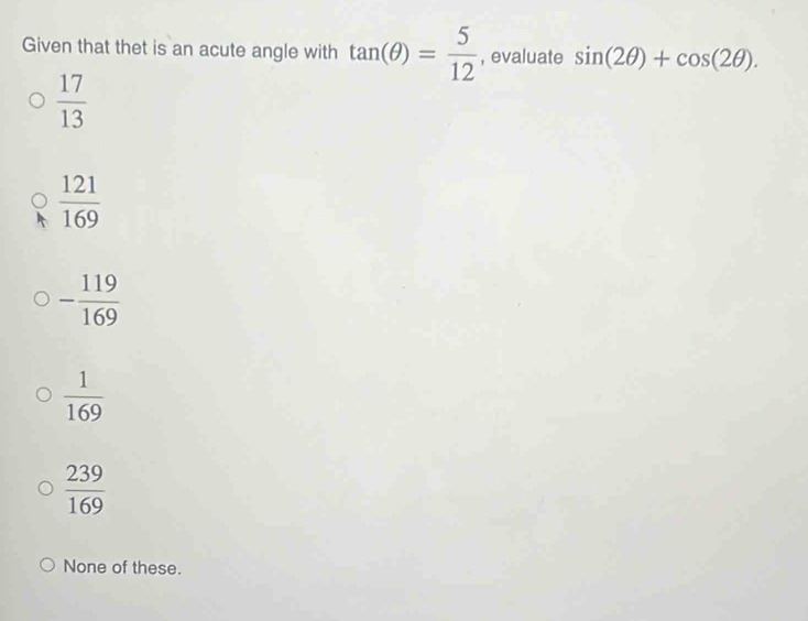 Given that thet is an acute angle with tan (θ )= 5/12  , evaluate sin (2θ )+cos (2θ ).
 17/13 
 121/169 
- 119/169 
 1/169 
 239/169 
None of these.