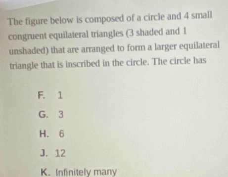 The figure below is composed of a circle and 4 small
congruent equilateral triangles (3 shaded and 1
unshaded) that are arranged to form a larger equilateral
triangle that is inscribed in the circle. The circle has
F. 1
G. 3
H. 6
J. 12
K. Infinitely many