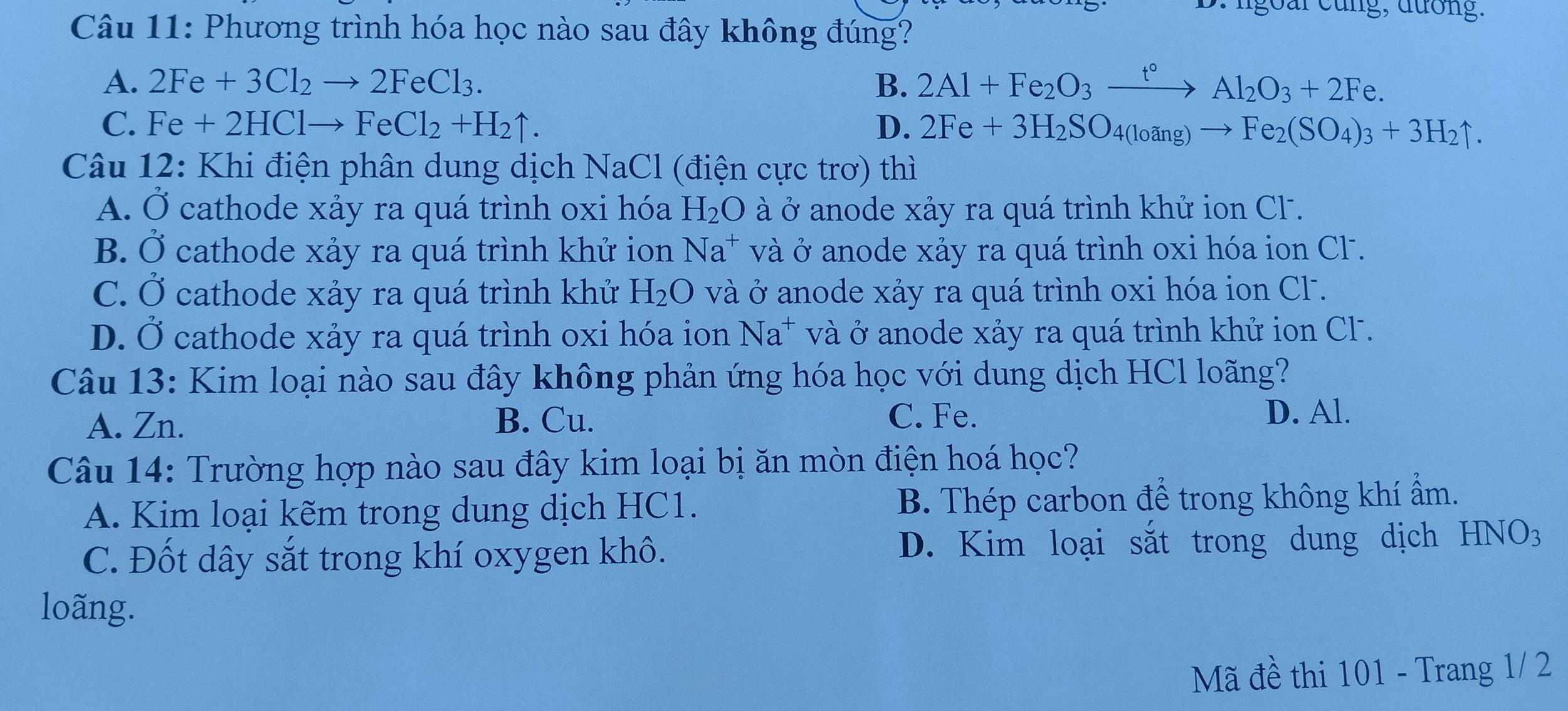 ngoar cung, đưống.
Câu 11: Phương trình hóa học nào sau đây không đúng?
A. 2Fe+3Cl_2to 2FeCl_3. B. 2Al+Fe_2O_3xrightarrow t°Al_2O_3+2Fe.
C. Fe+2HClto FeCl_2+H_2uparrow. D. 2Fe+3H_2SO_4(loang)to Fe_2(SO_4)_3+3H_2uparrow. 
Câu 12: Khi điện phân dung dịch NaCl (điện cực trơ) thì
A. Ở cathode xảy ra quá trình oxi hóa H_2O à ở anode xảy ra quá trình khử ion Cl .
B. Ở cathode xảy ra quá trình khử ion Na^+ và ở anode xảy ra quá trình oxi hóa ion Cl .
C. Ở cathode xảy ra quá trình khử H_2O và ở anode xảy ra quá trình oxi hóa ion Cl.
D. Ở cathode xảy ra quá trình oxi hóa ion Na^+ và ở anode xảy ra quá trình khử ion Cl .
Câu 13: Kim loại nào sau đây không phản ứng hóa học với dung dịch HCl loãng?
A. Zn. B. Cu.
C. Fe. D. Al.
Câu 14: Trường hợp nào sau đây kim loại bị ăn mòn điện hoá học?
A. Kim loại kẽm trong dung dịch HC1. B. Thép carbon để trong không khí ẩm.
C. Đốt dây sắt trong khí oxygen khô. D. Kim loại sắt trong dung dịch HNO3
loãng.
Mã đề thi 101 - Trang 1/ 2