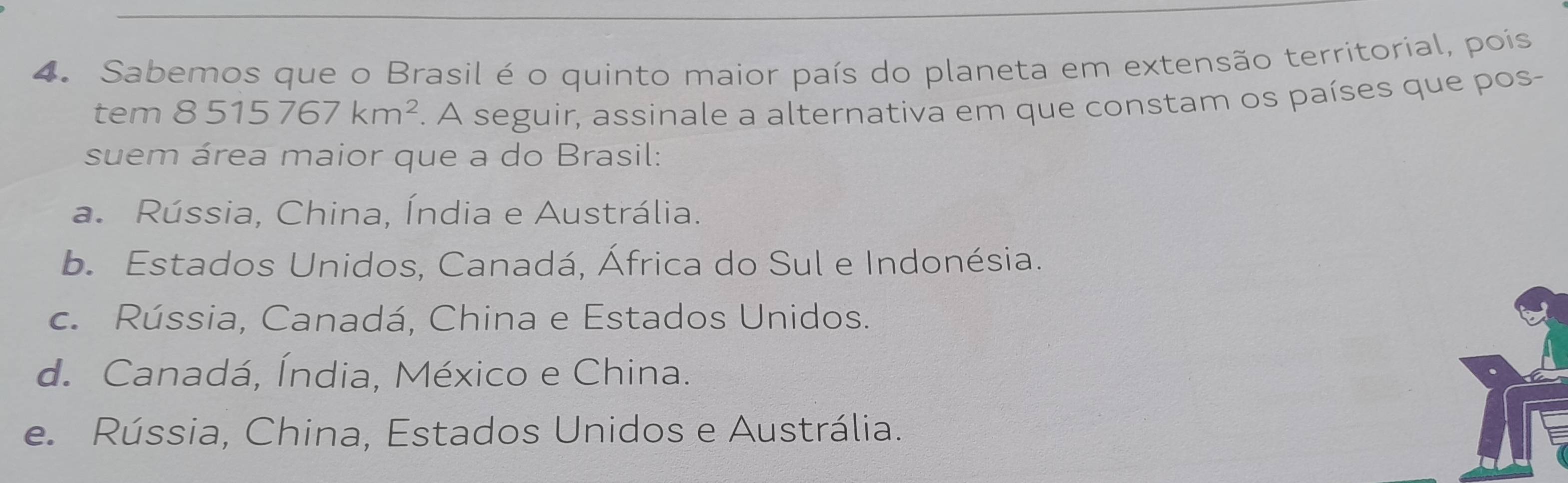 Sabemos que o Brasil é o quinto maior país do planeta em extensão territorial, poís
tem 8515767km^2. A seguir, assinale a alternativa em que constam os países que pos-
suem área maior que a do Brasil:
a. Rússia, China, Índia e Austrália.
b. Estados Unidos, Canadá, África do Sul e Indonésia.
c. Rússia, Canadá, China e Estados Unidos.
d. Canadá, Índia, México e China.
e. Rússia, China, Estados Unidos e Austrália.