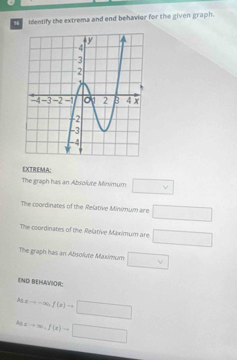 Identify the extrema and end behavior for the given graph. 
EXTREMA: 
The graph has an Absolute Minimum □ vee 
The coordinates of the Relative Minimum are □
The coordinates of the Relative Maximum are □
The graph has an Absolute Maximum □ vee 
END BEHAVIOR:
xto -∈fty , f(x)to □
As
Asxto ∈fty , f(x)to □