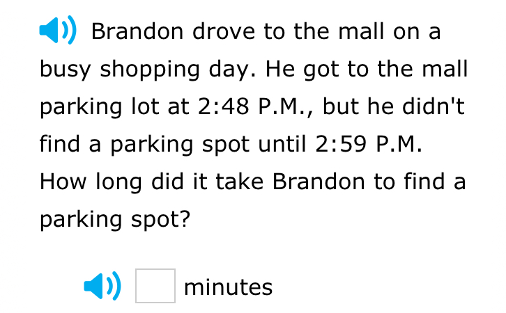 Brandon drove to the mall on a 
busy shopping day. He got to the mall 
parking lot at 2:48 P.M., but he didn't 
find a parking spot until 2:59 P.M. 
How long did it take Brandon to find a 
parking spot? 
□ minutes