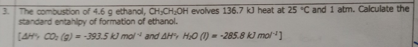 The combustion of 4.6 g ethanol, CH_3CH_2OH evolves 136.7 kJ heat at 25°C and 1 atm. Calculate the 
standard entahlpy of formation of ethanol.
[△ H°,CO_2(g)=-393.5kJmol^(-1) and △ H°fH_2O(l)=-285.8kJmol^(-1)]