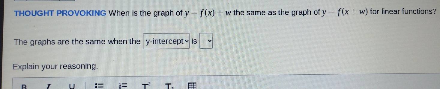 THOUGHT PROVOKING When is the graph of y=f(x)+w the same as the graph of y=f(x+w) for linear functions? 
The graphs are the same when the y-intercept₹ is 
Explain your reasoning. 
R I U : = = T^2 T