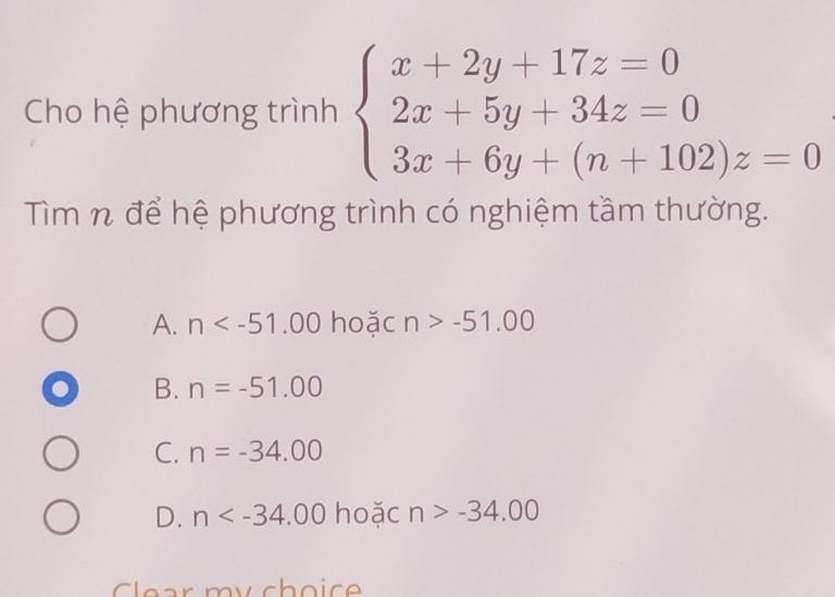 Cho hệ phương trình beginarrayl x+2y+17z=0 2x+5y+34z=0 3x+6y+(n+102)z=0endarray.
Tìm n để hệ phương trình có nghiệm tầm thường.
A. n hoặc n>-51.00
B. n=-51.00
C. n=-34.00
D. n hoặc n>-34.00
Clear my choic