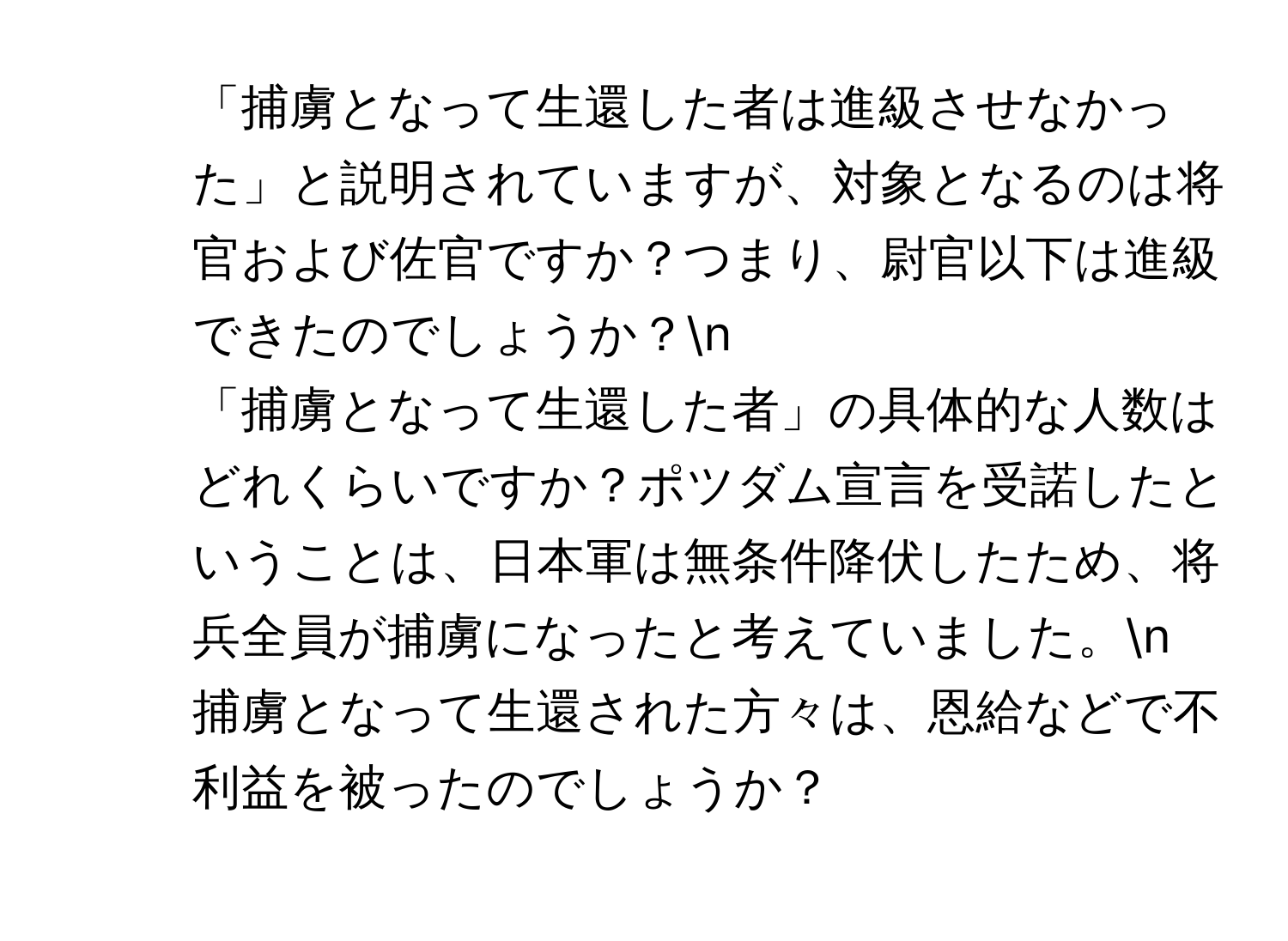 「捕虜となって生還した者は進級させなかった」と説明されていますが、対象となるのは将官および佐官ですか？つまり、尉官以下は進級できたのでしょうか？n
2. 「捕虜となって生還した者」の具体的な人数はどれくらいですか？ポツダム宣言を受諾したということは、日本軍は無条件降伏したため、将兵全員が捕虜になったと考えていました。n
3. 捕虜となって生還された方々は、恩給などで不利益を被ったのでしょうか？