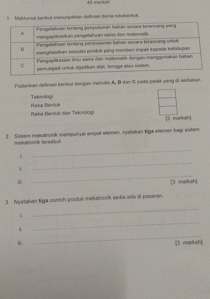 markah 
1. Maklumat berikut menunjukkan definasi dunia rekabentuk. 
Padankan definasi berikut dengan menulis A, B dan C pada petak yang di sediakan. 
Teknologi 
Reka Bentuk 
Reka Bentuk dan Teknologi 
[3 markah] 
2. Sistem mekatronik mempunyai empat elemen, nyatakan tiga elemen bagi sistem 
mekatronik tersebut. 
i. 
_ 
ⅱ. 
_ 
_ 
iii. [3 markah] 
3. Nyatakan tiga contoh produk mekatronik sedia ada di pasaran. 
i. 
_ 
ⅱ. 
_ 
_ 
iii. [3 markah]