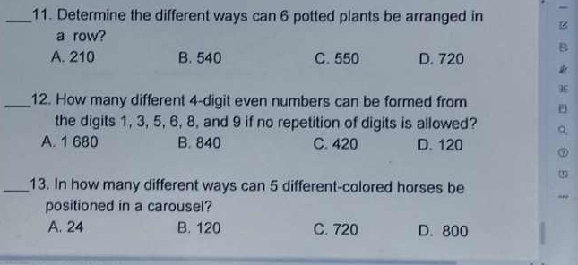 Determine the different ways can 6 potted plants be arranged in
a row?
B
A. 210 B. 540 C. 550 D. 720
9E
_12. How many different 4 -digit even numbers can be formed from
the digits 1, 3, 5, 6, 8, and 9 if no repetition of digits is allowed?
A. 1 680 B. 840 C. 420 D. 120
L
_13. In how many different ways can 5 different-colored horses be
positioned in a carousel?
A. 24 B. 120 C. 720 D. 800