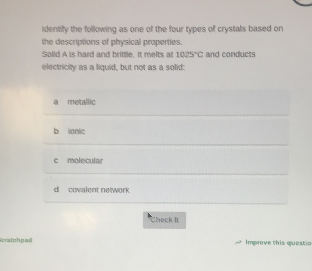 Identify the following as one of the four types of crystals based on
the descriptions of physical properties.
Solid A is hard and brittle. It melts at 1025°C and conducts
electricity as a liquid, but not as a solid:
a metallic
b ionic
c molecular
d covalent network
Check It
cratchpad Improve this questio