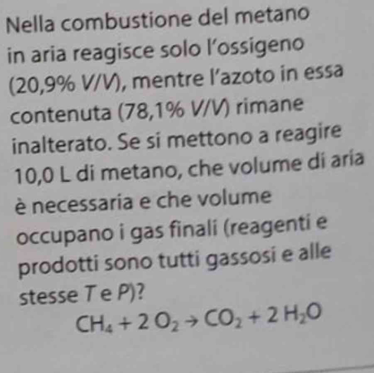 Nella combustione del metano 
in aria reagisce solo l’ossigeno 
(20,9% V/V), mentre l’azoto in essa 
contenuta (78,1% V/V) rimane 
inalterato. Se si mettono a reagire
10,0 L di metano, che volume di aria 
è necessaria e che volume 
occupano i gas finali (reagenti e 
prodotti sono tutti gassosi e alle 
stesse T e P)?
CH_4+2O_2to CO_2+2H_2O