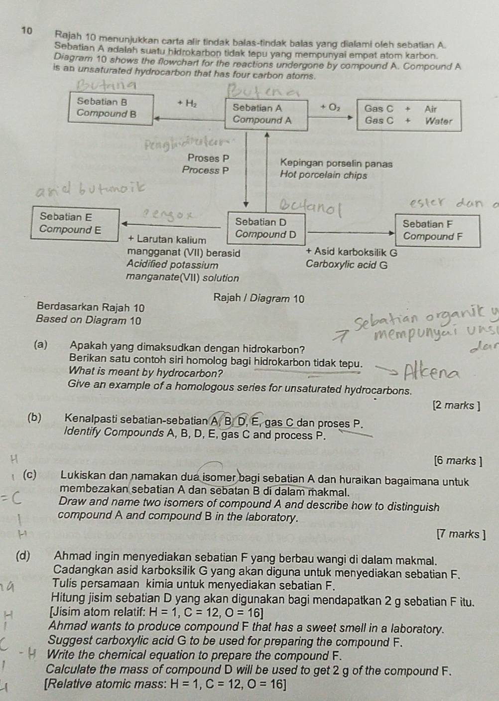 Rajah 10 menunjukkan carta alir tindak balas-tindak balas yang dialami oleh sebatian A.
Sebatian A adalah suatu hidrokarbon tidak tepu yang mempunyai empat atom karbon.
Diagram 10 shows the flowchart for the reactions undergone by compound A. Compound A
is an unsaturated hydrocarbon that has four carbon atoms.
Sebatian B + H Sebatian A + O_2 Gas C + Air
Compound B Compound A Gas C + Water
Proses P Kepingan porselin panas
Process P Hot porcelain chips
Sebatian E Sebatian D Sebatian F
Compound E Compound D Compound F
+ Larutan kalium
mangganat (VII) berasid + Asid karboksilik G
Acidified potassium Carboxylic acid G
manganate(VII) solution
Rajah / Diagram 10
Berdasarkan Rajah 10
Based on Diagram 10
(a) Apakah yang dimaksudkan dengan hidrokarbon?
Berikan satu contoh siri homolog bagi hidrokarbon tidak tepu.
What is meant by hydrocarbon?
Give an example of a homologous series for unsaturated hydrocarbons.
[2 marks ]
(b) Kenalpasti sebatian-sebatian A,B,D, E, gas C dan proses P.
ldentify Compounds A, B, D, E, gas C and process P.
[6 marks ]
(c) Lukiskan dan namakan dua isomer bagi sebatian A dan huraikan bagaimana untuk
membezakan sebatian A dan sebatan B di dalam makmal.
Draw and name two isomers of compound A and describe how to distinguish
compound A and compound B in the laboratory.
[7 marks ]
(d) Ahmad ingin menyediakan sebatian F yang berbau wangi di dalam makmal.
Cadangkan asid karboksilik G yang akan diguna untuk menyediakan sebatian F.
Tulis persamaan kimia untuk menyediakan sebatian F.
Hitung jisim sebatian D yang akan digunakan bagi mendapatkan 2 g sebatian F itu.
[Jisim atom relatif: H=1,C=12,O=16]
Ahmad wants to produce compound F that has a sweet smell in a laboratory.
Suggest carboxylic acid G to be used for preparing the compound F.
Write the chemical equation to prepare the compound F.
Calculate the mass of compound D will be used to get 2 g of the compound F.
[Relative atomic mass: H=1,C=12,O=16]