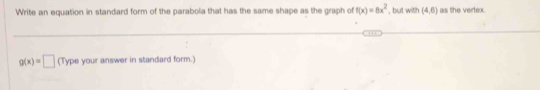 Write an equation in standard form of the parabola that has the same shape as the graph of f(x)=8x^2 , but with (4,6) as the vertex.
g(x)=□ (Type your answer in standard form.)