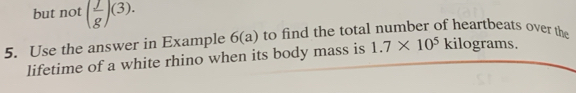 but not ( j/g )(3). 
5. Use the answer in Example 6(a) to find the total number of heartbeats over the 
lifetime of a white rhino when its body mass is 1.7* 10^5kilog rams.