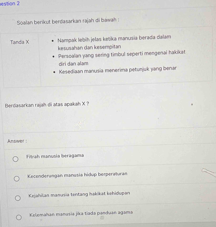 estion 2
Soalan berikut berdasarkan rajah di bawah :
Tanda X Nampak lebih jelas ketika manusia berada dalam
kesusahan dan kesempitan
Persoalan yang sering timbul seperti mengenai hakikat
diri dan alam
Kesediaan manusia menerima petunjuk yang benar
Berdasarkan rajah di atas apakah X ?
Answer :
Fitrah manusia beragama
Kecenderungan manusia hidup berperaturan
Kejahilan manusia tentang hakikat kehidupan
Kelemahan manusia jika tiada panduan agama