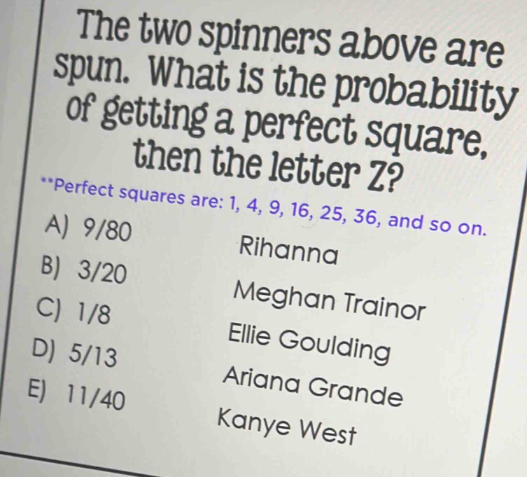 The two spinners above are
spun. What is the probability
of getting a perfect square,
then the letter Z?
**Perfect squares are: 1, 4, 9, 16, 25, 36, and so on.
A) 9/80 Rihanna
B) 3/20 Meghan Trainor
C) 1/8 Ellie Goulding
D) 5/13 Ariana Grande
E) 11/40 Kanye West