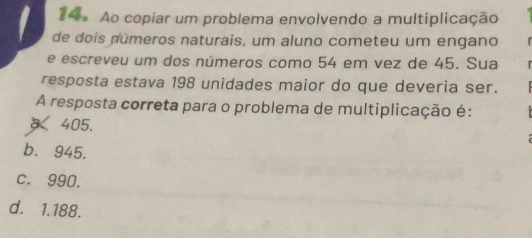 Ao copiar um problema envolvendo a multiplicação
de dois números naturais, um aluno cometeu um engano
e escreveu um dos números como 54 em vez de 45. Sua
resposta estava 198 unidades maior do que deveria ser.
A resposta correta para o problema de multiplicação é:
× 405.
b. 945.
c. 990.
d. 1.188.