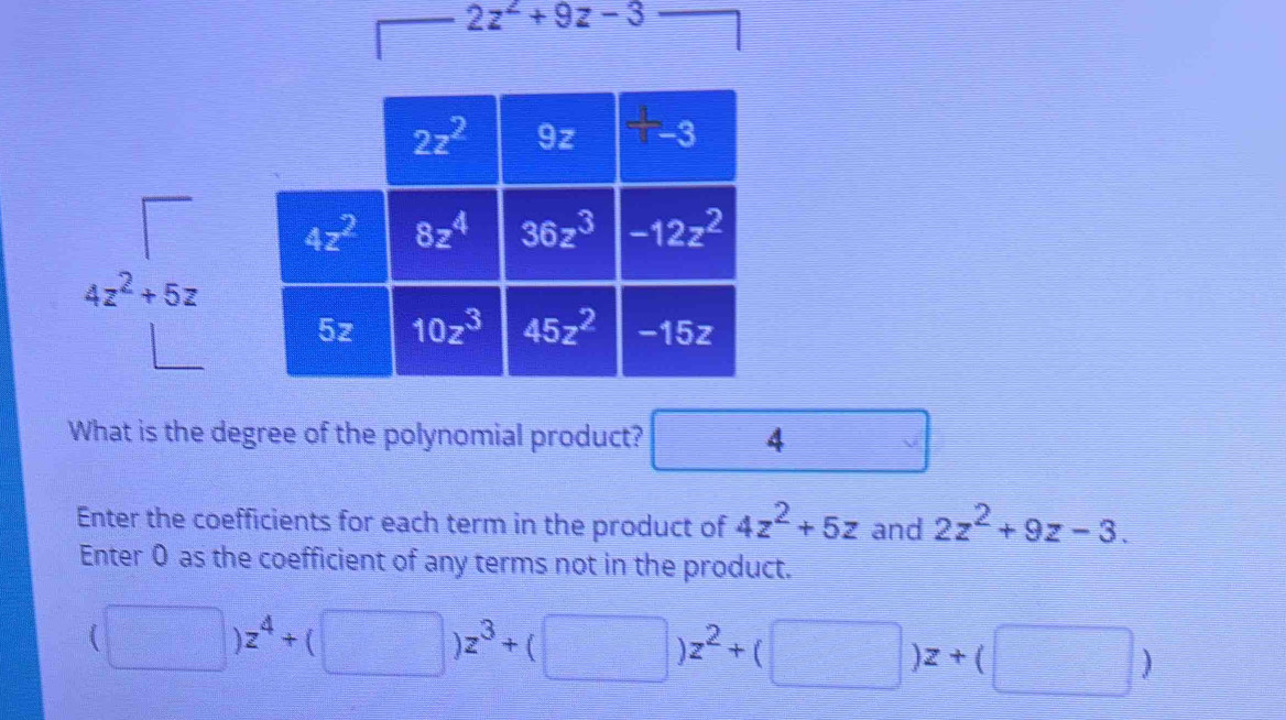 2z^2+9z-3
What is the degree of the polynomial product? □ 4
Enter the coefficients for each term in the product of 4z^2+5z and 2z^2+9z-3.
Enter 0 as the coefficient of any terms not in the product.
(□ )z^4+(□ )z^3+(□ )z^2+(□ )z+(□ )