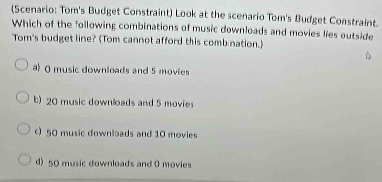 (Scenario: Tom's Budget Constraint) Look at the scenario Tom's Budget Constraint.
Which of the following combinations of music downloads and movies lies outside
Tom's budget line? (Tom cannot afford this combination.)
a) 0 music downloads and 5 movies
b) 20 music downloads and 5 movies
c) 50 music downloads and 10 movies
d) 50 music downloads and 0 movies