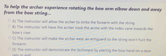 To help the archer experience rotating the bow arm elbow down and away
from the bow string...
A) The instructor will allow the archer to strike the forearm with the string
B) The instructor will have the archer nock the arrow with the index vane towards the
bow's riser
C) The instructor will make the archer wear an armguard so the string won't hurt the
forearm.
D) The instructor will demonstrate the technique by placing the bow hand on a door
iam or wall