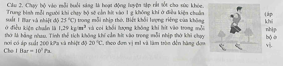 Chạy bộ vào mỗi buổi sáng là hoạt động luyện tập rất tốt cho sức khỏe. 
Trung bình mỗi người khi chạy bộ sẽ cần hít vào 1 g không khí ở điều kiện chuẩn(áp 
suất 1 Bar và nhiệt độ 25°C) trong mỗi nhịp thở. Biết khối lượng riêng của khôngkhí 
ở điều kiện chuẩn là 1,29kg/m^3 và coi khối lượng không khí hít vào trong mỗinhip 
thở là bằng nhau. Tính thể tích không khí cần hít vào trong mỗi nhịp thở khi chạybộ ở 
nơi có áp suất 200 kPa và nhiệt độ 20°C , theo đơn vị m1 và làm tròn đến hàng đơnvj. 
Cho 1Bar=10^5Pa.