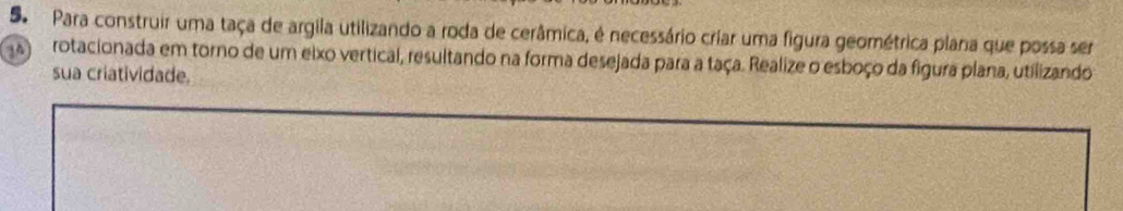 Para construir uma taça de argila utilizando a roda de cerâmica, é necessário criar uma figura geométrica plana que possa ser
14 rotacionada em torno de um eixo vertical, resultando na forma desejada para a taça. Realize o esboço da figura plana, utilizando 
sua criatividade.