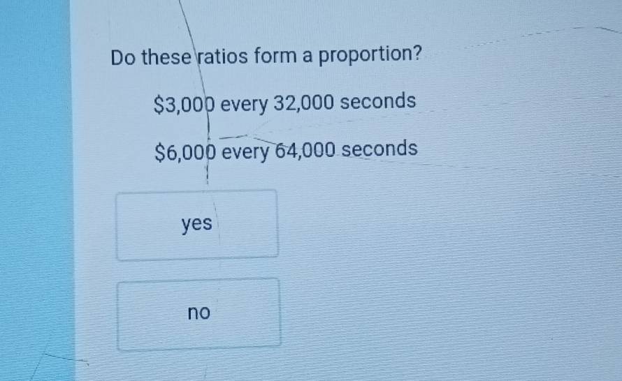 Do these ratios form a proportion?
$3,000 every 32,000 seconds
$6,000 every 64,000 seconds
yes
no