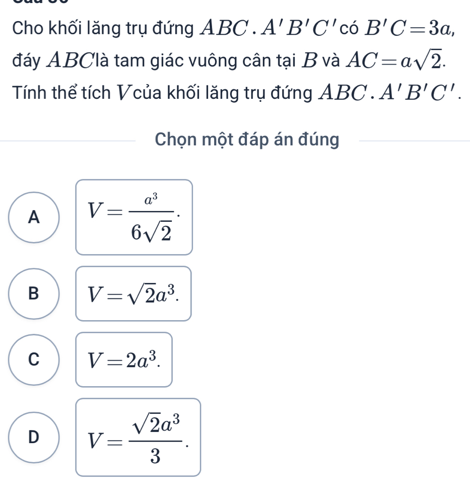 Cho khối lăng trụ đứng ABC.A'B'C'cos B'C=3a, 
đáy ABClà tam giác vuông cân tại B và AC=asqrt(2). 
Tính thể tích Vcủa khối lăng trụ đứng ABC.A'B'C'. 
Chọn một đáp án đúng
A V= a^3/6sqrt(2) .
B V=sqrt(2)a^3.
C V=2a^3.
D V= sqrt(2)a^3/3 .