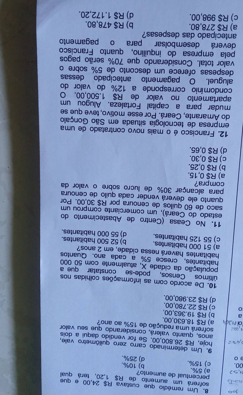 Um remédio que custava R$ 24,00 e que
sofrerá um aumento de R$ 1,20, terá qual
percentual de aumento?
a) 5%. b) 10%.
00. c) 15%.
e 0 d) 25%.
9. Um determinado carro zero quilômetro vale,
hoje, R$ 26.800,00. Se for vendido daqui a dois
anos, quanto valerá, considerando que seu valor
sofrerá uma redução de 15% ao ano?
a) R$ 18.630,00.
a b) R$ 19.363,00.
c) R$ 22.780,00.
d) R$ 23.980,00.
10. De acordo com as informações colhidas nos
últimos Censos, pode-se constatar que a
população da cidade X, atualmente com 50 000
habitantes, cresce 5% a cada ano. Quantos
habitantes haverá nessa cidade, em 2 anos?
a) 51 000 habitantes. b) 52 500 habitantes.
c) 55 125 habitantes. d) 55 000 habitantes.
11. No Ceasa (Centro de Abastecimento do
estado do Ceará), um comerciante comprou um
saco de 60 quilos de cenoura por R$ 30,00. Por
quanto ele deverá vender cadá quilo de cenoura
para alcançar 30% de lucro sobre o valor da
compra?
a) R$ 0,15.
b) R$ 0,25.
c) R$ 0,30.
d) R$ 0,65.
12. Francisco é o mais novo contratado de uma
empresa de tecnologia situada em São Gonçalo
do Amarante, Ceará. Por esse motivo, teve que se
mudar para a capital Fortaleza. Alugou um
apartamento no valor de R$ 1.500,00. O
condomínio corresponde a 12% do valor do
aluguel. O pagamento antecipado dessas
despesas oferece um desconto de 5% sobre o
valor total. Considerando que 70% serão pagos
pela empresa do inquilino, quanto Francisco
deverá desembolsar para o pagamento
antecipado das despesas?
a) R$ 278,80. b) R$ 478,80.
c) R$ 998,00. d) R$ 1.172,20.