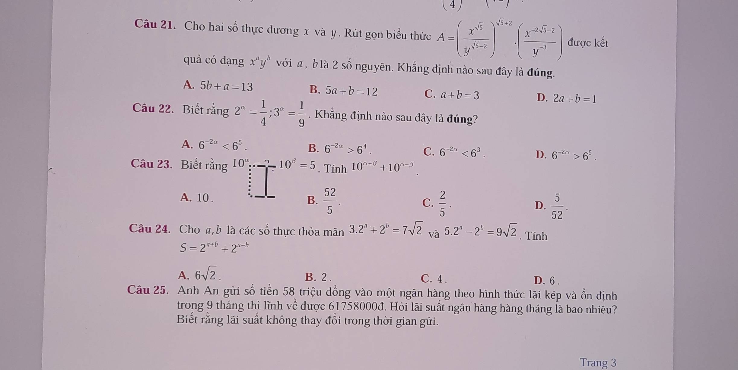()
Câu 21. Cho hai số thực dương x và y. Rút gọn biểu thức A=( x^(sqrt(5))/y^(sqrt(5)-2) )^sqrt(5)+2· ( (x^(-2sqrt(5)-2))/y^(-3) ) được kết
quả có dạng x^ay^b với  , b là 2 số nguyên. Khẳng định nào sau đây là đúng.
A. 5b+a=13
B. 5a+b=12
C. a+b=3
D. 2a+b=1
Câu 22. Biết rằng 2^(alpha)= 1/4 ;3^(alpha)= 1/9 . Khẳng định nào sau đây là đúng?
A. 6^(-2alpha)<6^5.
B. 6^(-2a)>6^4. C. 6^(-2a)<6^3.
D. 6^(-2a)>6^5.
Câu 23. Biết rằng 10^(alpha)·s ::_ 10^(beta)=5. Tính 10^(alpha +beta)+10^(alpha -beta)
A. 10 . B.  52/5 . C.  2/5 . D.  5/52 .
Câu 24. Cho a,b là các số thực thỏa mãn 3.2^a+2^b=7sqrt(2) và 5.2^a-2^b=9sqrt(2). Tính
S=2^(a+b)+2^(a-b)
A. 6sqrt(2). B. 2 . C. 4 . D.6 .
Câu 25. Anh An gửi số tiền 58 triệu đồng vào một ngân hàng theo hình thức lãi kép và ổn định
trong 9 tháng thì lĩnh về được 61758000đ. Hỏi lãi suất ngân hàng hàng tháng là bao nhiêu?
Biết rằng lãi suất không thay đổi trong thời gian gửi.
Trang 3