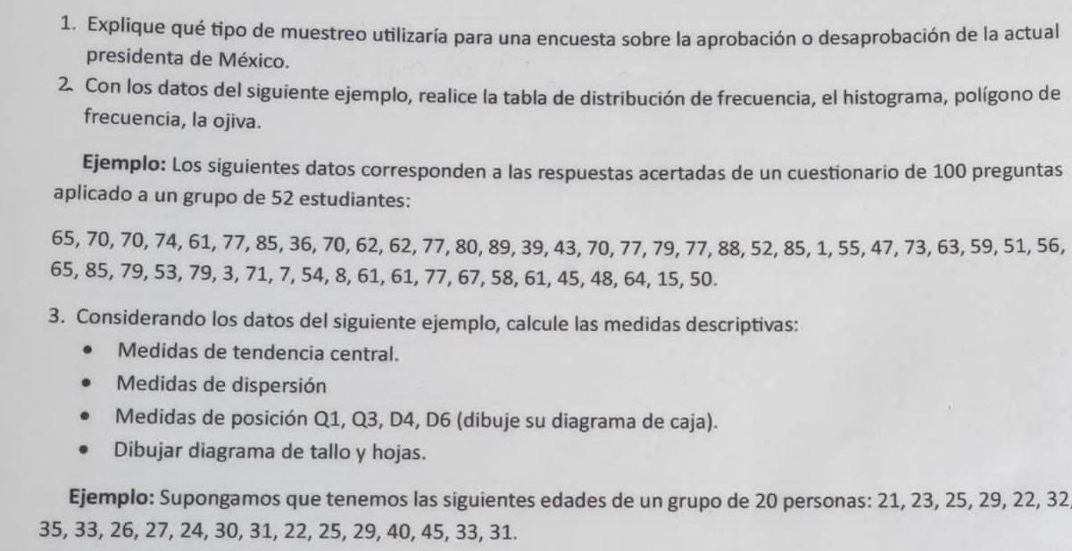 Explique qué tipo de muestreo utilizaría para una encuesta sobre la aprobación o desaprobación de la actual 
presidenta de México. 
2. Con los datos del siguiente ejemplo, realice la tabla de distribución de frecuencia, el histograma, polígono de 
frecuencia, la ojiva. 
Ejemplo: Los siguientes datos corresponden a las respuestas acertadas de un cuestionario de 100 preguntas 
aplicado a un grupo de 52 estudiantes:
65, 70, 70, 74, 61, 77, 85, 36, 70, 62, 62, 77, 80, 89, 39, 43, 70, 77, 79, 77, 88, 52, 85, 1, 55, 47, 73, 63, 59, 51, 56,
65, 85, 79, 53, 79, 3, 71, 7, 54, 8, 61, 61, 77, 67, 58, 61, 45, 48, 64, 15, 50. 
3. Considerando los datos del siguiente ejemplo, calcule las medidas descriptivas: 
Medidas de tendencia central. 
Medidas de dispersión 
Medidas de posición Q1, Q3, D4, D6 (dibuje su diagrama de caja). 
Dibujar diagrama de tallo y hojas. 
Ejemplo: Supongamos que tenemos las siguientes edades de un grupo de 20 personas: 21, 23, 25, 29, 22, 32
35, 33, 26, 27, 24, 30, 31, 22, 25, 29, 40, 45, 33, 31.