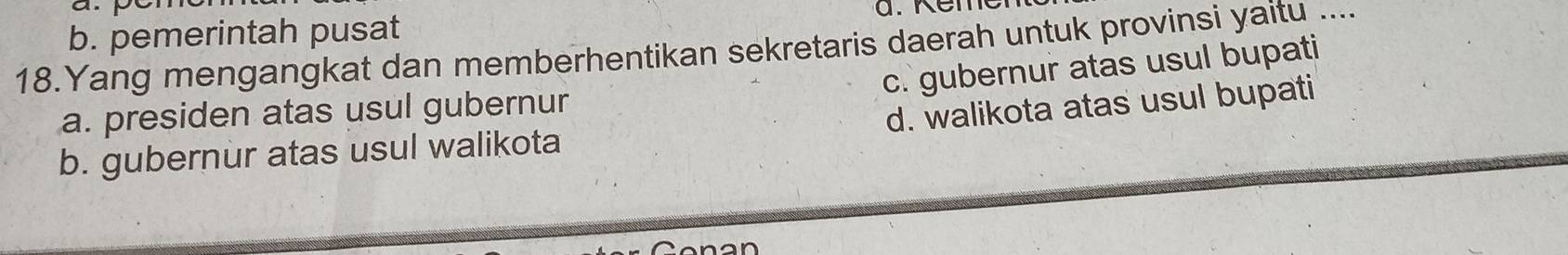 b. pemerintah pusat
18.Yang mengangkat dan memberhentikan sekretaris daerah untuk provinsi yaitu ....
c. gubernur atas usul bupati
a. presiden atas usul gubernur
d. walikota atas usul bupati
b. gubernur atas usul walikota