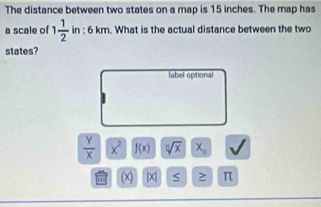 The distance between two states on a map is 15 inches. The map has 
a scale of 1 1/2  in : 6 km. What is the actual distance between the two 
states? 
label optional
 y/x  x^2 f(x) sqrt[0](x) X_n
m (x). |X| S ≥ π