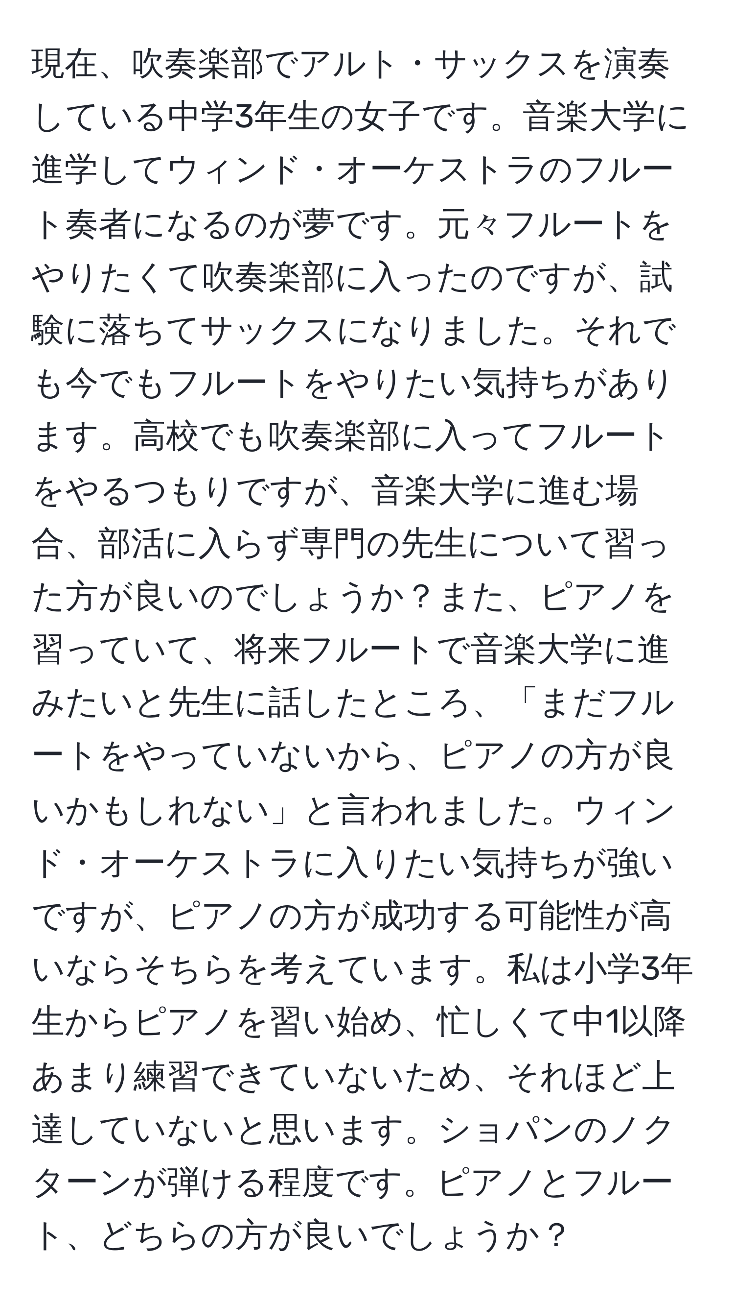 現在、吹奏楽部でアルト・サックスを演奏している中学3年生の女子です。音楽大学に進学してウィンド・オーケストラのフルート奏者になるのが夢です。元々フルートをやりたくて吹奏楽部に入ったのですが、試験に落ちてサックスになりました。それでも今でもフルートをやりたい気持ちがあります。高校でも吹奏楽部に入ってフルートをやるつもりですが、音楽大学に進む場合、部活に入らず専門の先生について習った方が良いのでしょうか？また、ピアノを習っていて、将来フルートで音楽大学に進みたいと先生に話したところ、「まだフルートをやっていないから、ピアノの方が良いかもしれない」と言われました。ウィンド・オーケストラに入りたい気持ちが強いですが、ピアノの方が成功する可能性が高いならそちらを考えています。私は小学3年生からピアノを習い始め、忙しくて中1以降あまり練習できていないため、それほど上達していないと思います。ショパンのノクターンが弾ける程度です。ピアノとフルート、どちらの方が良いでしょうか？