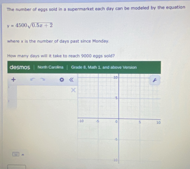 The number of eggs sold in a supermarket each day can be modeled by the equation
y=4500sqrt(0.5x+2)
where x is the number of days past since Monday.
How many days will it take to reach 9000 eggs sold?
desmos North Carolina Grade 8, Math 1, and above Version
+
1
2