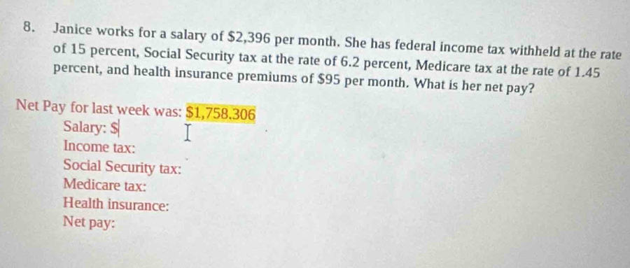 Janice works for a salary of $2,396 per month. She has federal income tax withheld at the rate 
of 15 percent, Social Security tax at the rate of 6.2 percent, Medicare tax at the rate of 1.45
percent, and health insurance premiums of $95 per month. What is her net pay? 
Net Pay for last week was: $1,758.306
Salary: $
Income tax: 
Social Security tax: 
Medicare tax: 
Health insurance: 
Net pay: