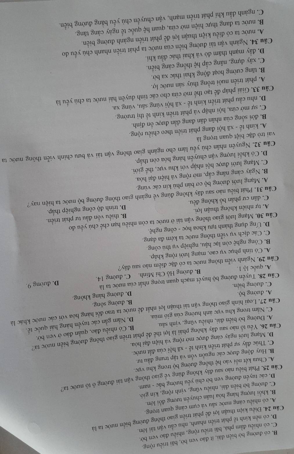 B. có đường bờ biển dài, ít đảo ven bờ, bãi triều rộng.
C. có nhiều đầm phá, bãi triều rộng, nhiều đảo ven bờ.
D. có nền kinh tế phát triển nhanh, nhu cầu vận tải lớn.
Câu 24. Điều kiện thuận lợi để phát triển giao thông đường biển nước ta là
A. có nhiều cảng nước sâu và cụm cảng quan trọng.
B. khối lượng hàng hóa luân chuyển tương đối lớn.
C. đường bờ biển dài, nhiều vũng, vịnh rộng, kín gió.
D. các tuyến đường ven bờ chủ yếu hướng bắc - nam.
Câu 25. Phát biều nào sau đây không đúng về giao thông vận tải đường ô tô nước ta?
A. Chưa kết nối vào hệ thống đường bộ trong khu vực.
B. Huy động được các nguồn vốn và tập trung đầu tư.
C. Thúc đầy sự phát triển kinh tế - xã hội của đất nước.
D. Mạng lưới ngày càng được mở rộng và hiện đại hóa.
Câu 26. Yếu tố nào sau đây không phải là lợi thể đề phát triển giao thông đường biển nước ta?
A. Đường bờ biển dài, nhiều vũng, vịnh sâu. B. Có nhiều đảo, quần đảo ở ven bờ.
C. Nằm trong khu vực ảnh hưởng của gió mùa. D. Nằm gần các tuyến hàng hải quốc tế.
Câu 27. Loại hình giao thông vận tải thuận lợi nhất để nước ta trao đổi hàng hóa với các nước khác là
B. đường sông.
A. đường bộ.
D. đường hàng không.
C. đường biển.
Câu 28. Tuyến đường bộ huyết mạch quan trọng nhất của nước ta là
A. quốc lộ 1. B. đường Hồ Chí Minh. C. đường 14. D. đường 9.
Câu 29. Ngành viễn thông nước ta có đặc điểm nào sau đây?
A. Có tính phục vụ cao, mạng lưới rộng khắp.
B. Công nghệ còn lạc hậu, nghiệp vụ thủ công.
C. Các dịch vụ viễn thông nước ta kém đa dạng.
D. Ứng dụng thành tựu khoa học - công nghệ.
Câu 30. Mạng lưới giao thông vận tải ở nước ta còn nhiều hạn chế chủ yếu do
A. tự nhiên không thuận lợi. B. thiếu vốn đầu tư phát triển.
C. dân cư phân bố không đều. D. trình độ công nghiệp thấp.
Câu 31. Phát biểu nào sau đây không đúng về ngành giao thông đường bộ nước ta hiện nay?
A. Mạng lưới đường bộ cơ bản phủ kín các vùng.
B. Ngày càng nâng cấp, mở rộng và hiện đại hóa.
C. Mạng lưới được hội nhập với khu vực, thế giới.
D. Có khối lượng vận chuyển hàng hóa còn thấp.
Câu 32. Nguyên nhân chủ yếu làm cho ngành giao thông vận tải và bưu chính viễn thông nước ta
vai trò đặc biệt quan trọng là
A. kinh tế - xã hội đang phát triển theo chiều rộng.
B. đời sống của nhân dân đang dần được ổn định.
C. sự mở cửa, hội nhập và phát triển kinh tế thị trường.
D. nhu cầu phát triển kinh tế - xã hội vùng sâu, vùng xa.
Câu 33. Giải pháp để tạo thế mở cửa cho các tinh duyên hải nước ta chủ yếu là
A. phát triển nuôi trồng thủy sản nước lợ.
B. tăng cường hoạt động khai thác xa bờ.
C. xây dựng, nâng cấp hệ thống cảng biển.
D. đầy mạnh thăm dò và khai thác dầu khí.
Câu 34. Ngành vận tải đường biển của nước ta phát triển nhanh chủ yếu do
A. nước ta có điều kiện thuận lợi để phát triển ngành đường biển.
B. nước ta đang thực hiện mở cửa, quan hệ quốc tế ngày càng tăng.
C. ngành dầu khí phát triển mạnh, vận chuyển chủ yếu bằng đường biển.