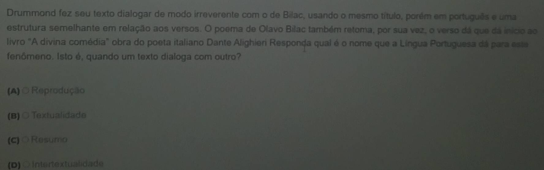 Drummond fez seu texto dialogar de modo irreverente com o de Bilac, usando o mesmo título, porém em português e uma
estrutura semelhante em relação aos versos. O poema de Olavo Bilac também retoma, por sua vez, o verso dá que dá início ao
livro "A divina comédia" obra do poeta italiano Dante Alighieri Responda qual é o nome que a Língua Portuguesa dá para este
fenômeno. Isto é, quando um texto dialoga com outro?
(A) ○ Reprodução
(B) ○ Textualidade
(c)○Resumo
(D)○ Intertextualidade