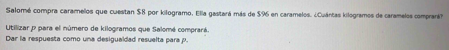 Salomé compra caramelos que cuestan $8 por kilogramo. Ella gastará más de $96 en caramelos. ¿Cuántas kilogramos de caramelos comprará? 
Utilizar p para el número de kilogramos que Salomé comprará. 
Dar la respuesta como una desigualdad resuelta para p.