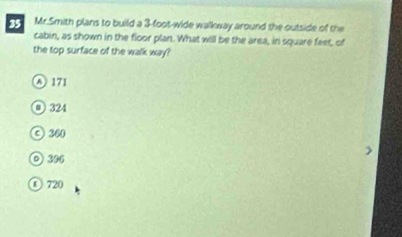 Mr.Smith plans to build a 3-foot -wide walkway around the outside of the
cabin, as shown in the floor plan. What will be the area, in square feet, of
the top surface of the walk way?
A 171
@ 324
© 300
o 306
O 720