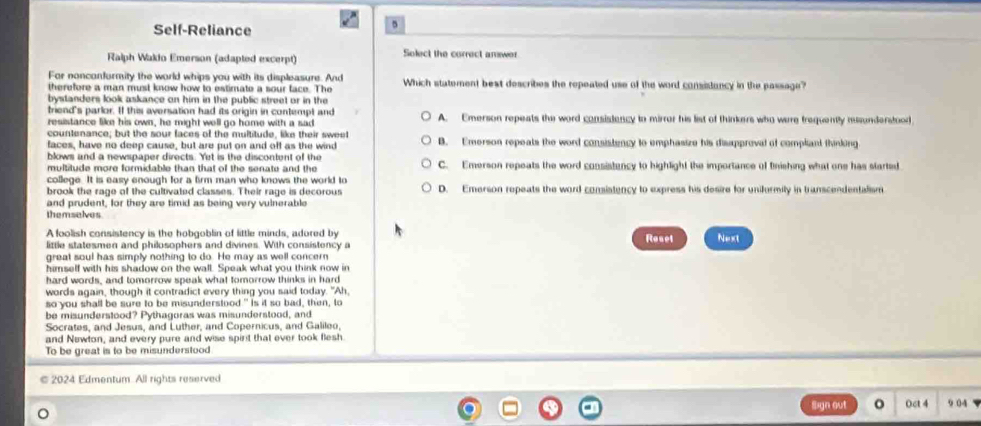 Self-Reliance
5
Ralph Wakio Emerson (adapted excerpt) Solect the correct amswer
For nonconformity the world whips you with its displeasure. And
therefore a man must know how to estimate a sour face. The Which statement best describes the repeated use of the word consistancy in the passage?
bystanders look askance on him in the public street or in the 
friend's parlor. If this aversation had its origin in contempt and A. Emerson repeats the word consistency to mirror his list of thinkers who were frequently misunderstood
resistance like his own, he might well go home with a sad
countenance; but the sour faces of the multitude, like their sweet
faces, have no deep cause, but are put on and off as the wind B. Emerson repeats the word consistency to emphasize his disappreval of compliant thinking
blows and a newspaper directs. Yet is the discontent of the
multitude more formidable than that of the senate and the C. Emerson repeats the word consistancy to highlight the importance of finishing what one has started
college. It is easy enough for a firm man who knows the world to
brook the rage of the cultivated classes. Their rage is decorous D. Emerson repeats the word consistency to express his desire for unifurmily in transcendentalism
and prudent, for they are timid as being very vulnerable
themselves
A foolish consistency is the hobgoblin of little minds, adored by
little statesmen and philosophers and divines. With consistency a Rosel Next
great soul has simply nothing to do. He may as well concern
himself with his shadow on the wall. Speak what you think now in
hard words, and tomorrow speak what tomorrow thinks in hard
words again, though it contradict every thing you said today. "Ah,
so you shall be sure to be misunderstood" Is it so bad, then, to
be misunderstood? Pythagoras was misunderstood, and
Socrates, and Jesus, and Luther, and Copernicus, and Galileo,
and Newton, and every pure and wise spirit that ever took flesh.
To be great is to be misunderstood
2024 Edmentum All rights reserved
Sign out o Oct 4 9 04
