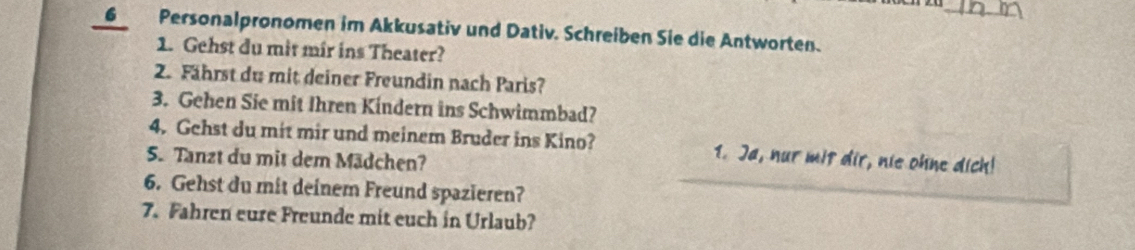 Personalpronomen im Akkusativ und Dativ. Schreiben Sie die Antworten. 
1. Gehst du mit mir ins Theater? 
2. Fährst du mit deiner Freundin nach Paris? 
3. Gehen Sie mit Ihren Kindern ins Schwimmbad? 
4. Gehst du mit mir und meinem Bruder ins Kino? 1. Ja, nur mit dir, nie ohne dich! 
5. Tanzt du mit dem Mädchen? 
6. Gehst du mit deinem Freund spazieren? 
7. Fahren eure Freunde mit euch in Urlaub?